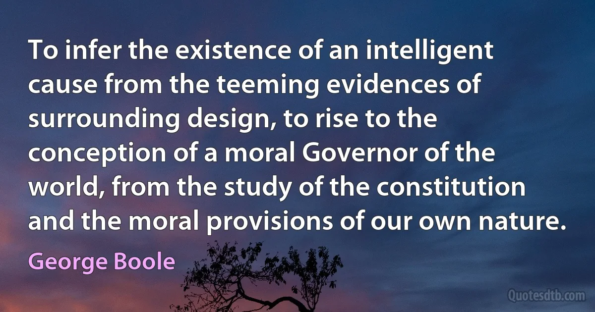 To infer the existence of an intelligent cause from the teeming evidences of surrounding design, to rise to the conception of a moral Governor of the world, from the study of the constitution and the moral provisions of our own nature. (George Boole)