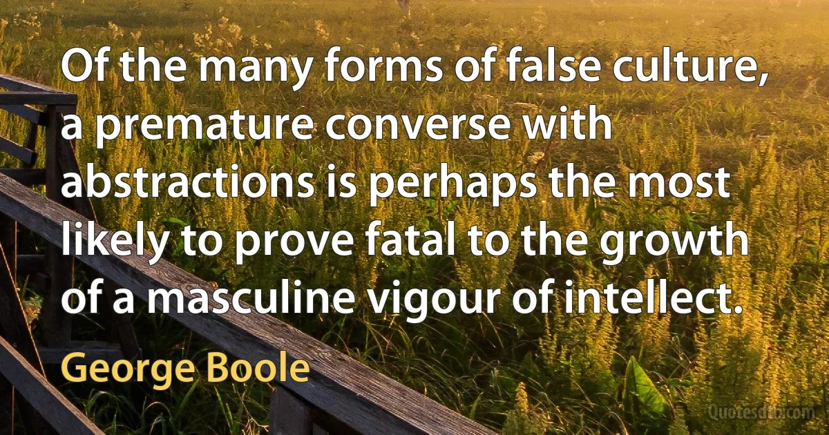 Of the many forms of false culture, a premature converse with abstractions is perhaps the most likely to prove fatal to the growth of a masculine vigour of intellect. (George Boole)