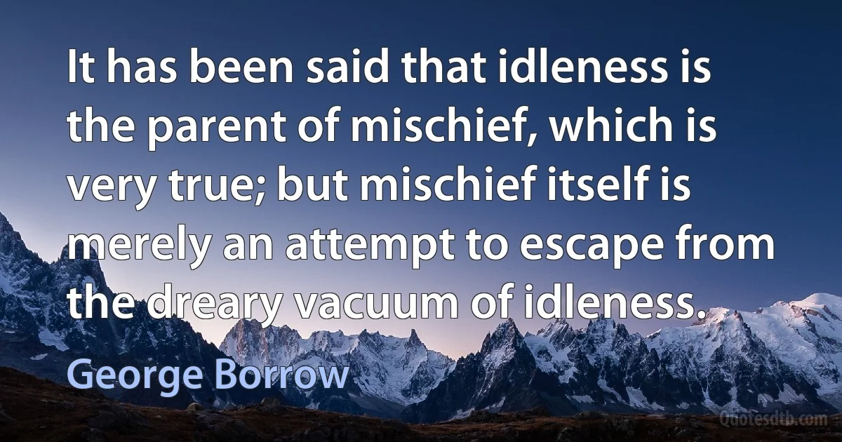 It has been said that idleness is the parent of mischief, which is very true; but mischief itself is merely an attempt to escape from the dreary vacuum of idleness. (George Borrow)