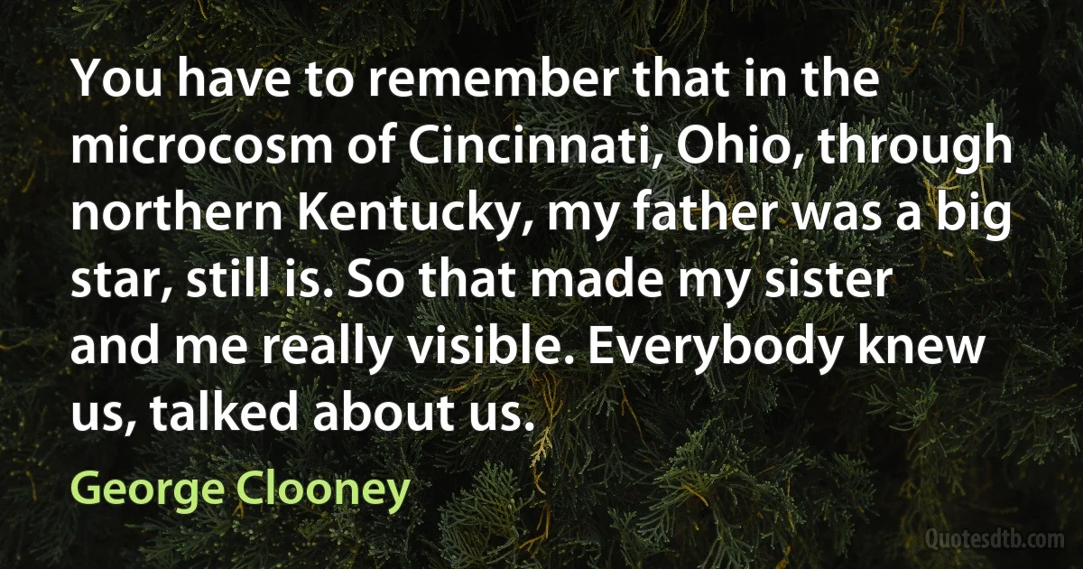 You have to remember that in the microcosm of Cincinnati, Ohio, through northern Kentucky, my father was a big star, still is. So that made my sister and me really visible. Everybody knew us, talked about us. (George Clooney)