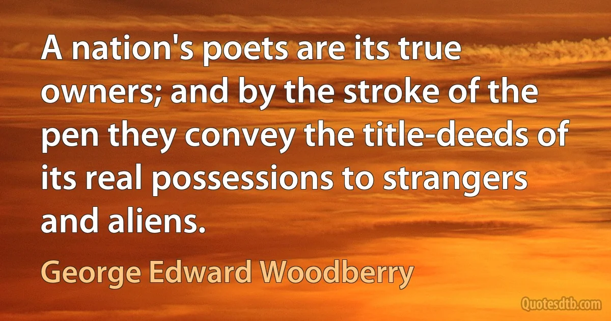 A nation's poets are its true owners; and by the stroke of the pen they convey the title-deeds of its real possessions to strangers and aliens. (George Edward Woodberry)