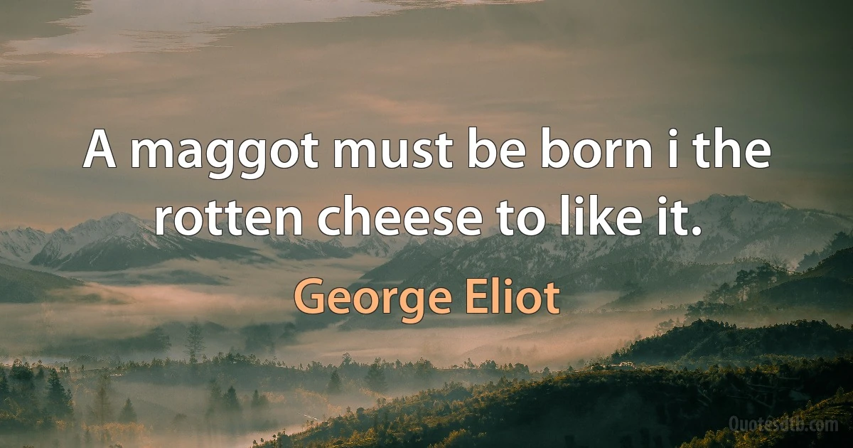 A maggot must be born i the rotten cheese to like it. (George Eliot)