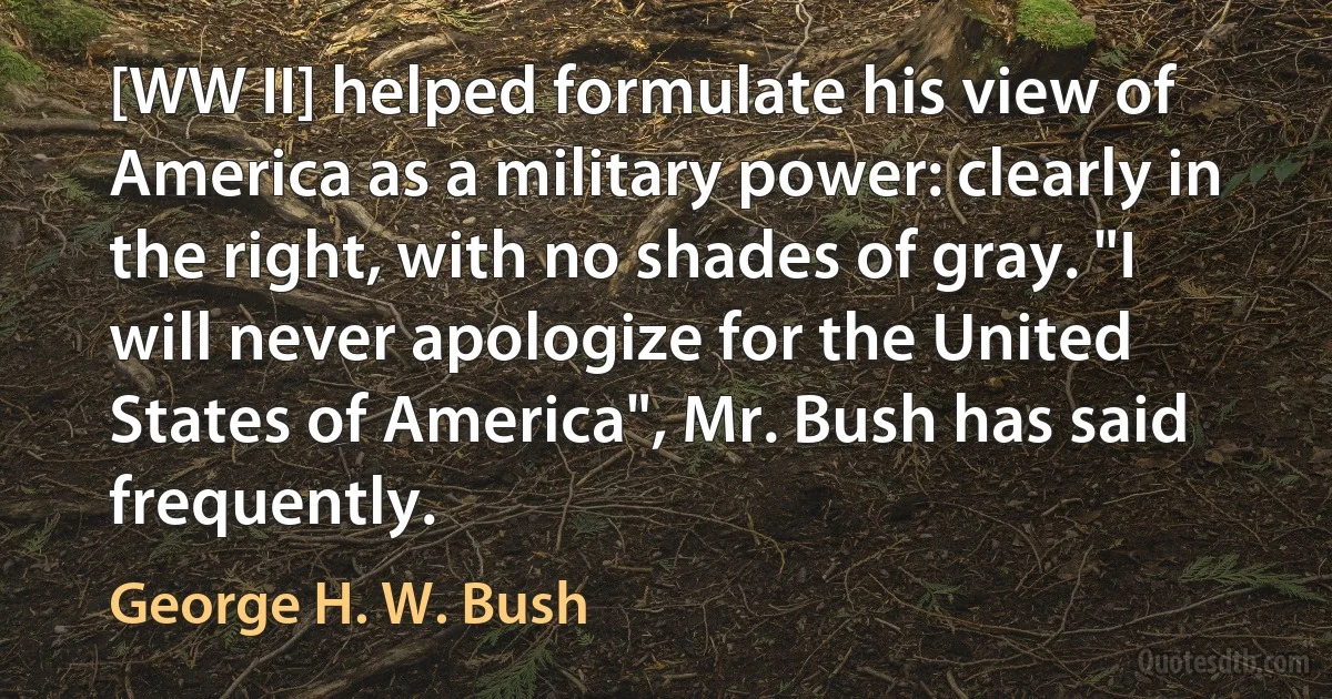 [WW II] helped formulate his view of America as a military power: clearly in the right, with no shades of gray. "I will never apologize for the United States of America", Mr. Bush has said frequently. (George H. W. Bush)