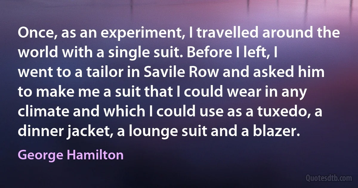 Once, as an experiment, I travelled around the world with a single suit. Before I left, I went to a tailor in Savile Row and asked him to make me a suit that I could wear in any climate and which I could use as a tuxedo, a dinner jacket, a lounge suit and a blazer. (George Hamilton)