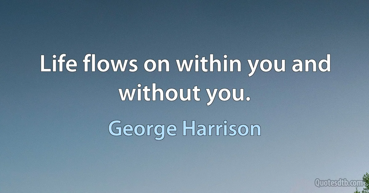 Life flows on within you and without you. (George Harrison)