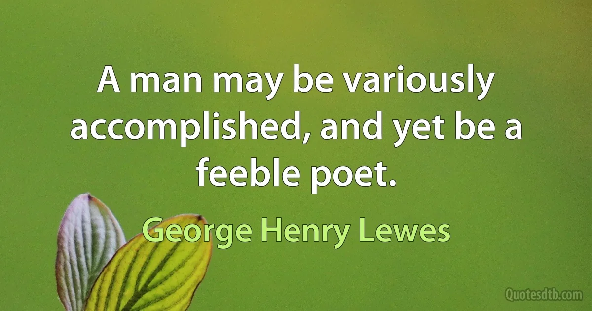 A man may be variously accomplished, and yet be a feeble poet. (George Henry Lewes)