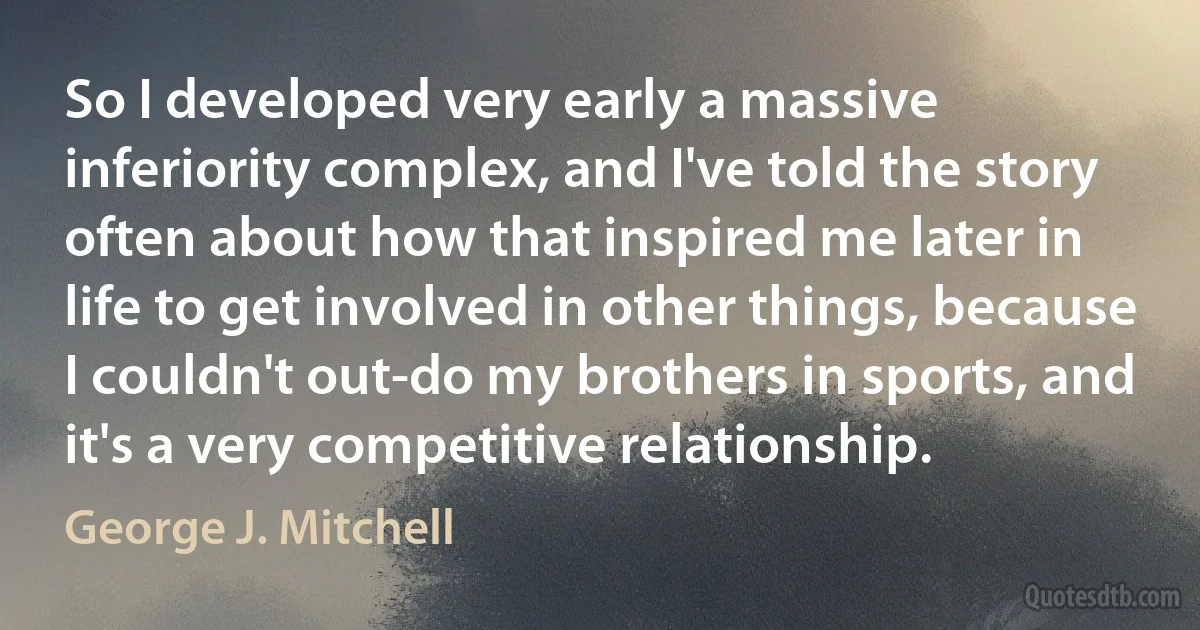 So I developed very early a massive inferiority complex, and I've told the story often about how that inspired me later in life to get involved in other things, because I couldn't out-do my brothers in sports, and it's a very competitive relationship. (George J. Mitchell)