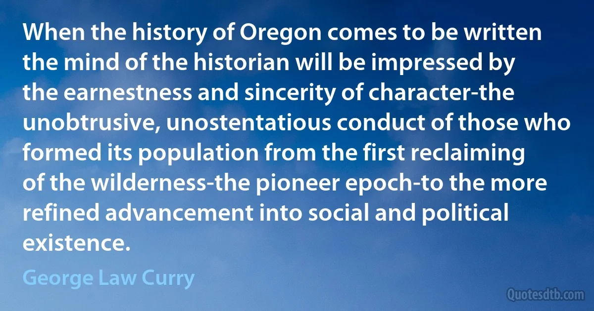 When the history of Oregon comes to be written the mind of the historian will be impressed by the earnestness and sincerity of character-the unobtrusive, unostentatious conduct of those who formed its population from the first reclaiming of the wilderness-the pioneer epoch-to the more refined advancement into social and political existence. (George Law Curry)