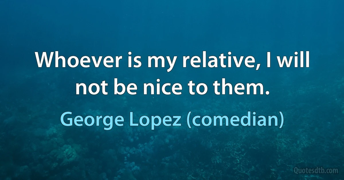 Whoever is my relative, I will not be nice to them. (George Lopez (comedian))