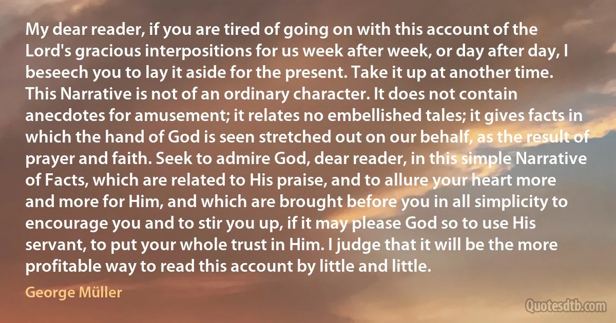 My dear reader, if you are tired of going on with this account of the Lord's gracious interpositions for us week after week, or day after day, I beseech you to lay it aside for the present. Take it up at another time. This Narrative is not of an ordinary character. It does not contain anecdotes for amusement; it relates no embellished tales; it gives facts in which the hand of God is seen stretched out on our behalf, as the result of prayer and faith. Seek to admire God, dear reader, in this simple Narrative of Facts, which are related to His praise, and to allure your heart more and more for Him, and which are brought before you in all simplicity to encourage you and to stir you up, if it may please God so to use His servant, to put your whole trust in Him. I judge that it will be the more profitable way to read this account by little and little. (George Müller)