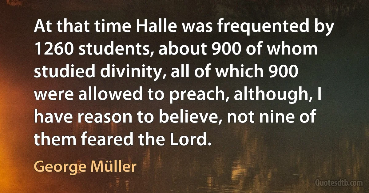 At that time Halle was frequented by 1260 students, about 900 of whom studied divinity, all of which 900 were allowed to preach, although, I have reason to believe, not nine of them feared the Lord. (George Müller)