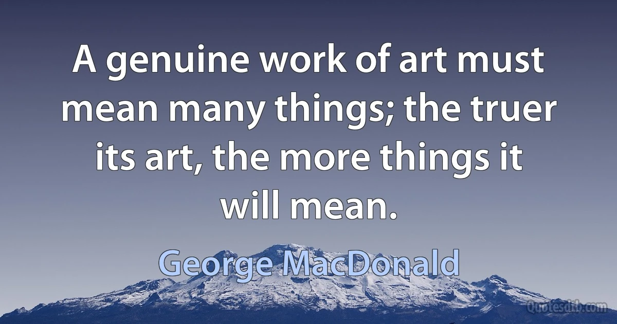 A genuine work of art must mean many things; the truer its art, the more things it will mean. (George MacDonald)