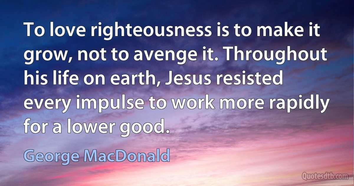 To love righteousness is to make it grow, not to avenge it. Throughout his life on earth, Jesus resisted every impulse to work more rapidly for a lower good. (George MacDonald)