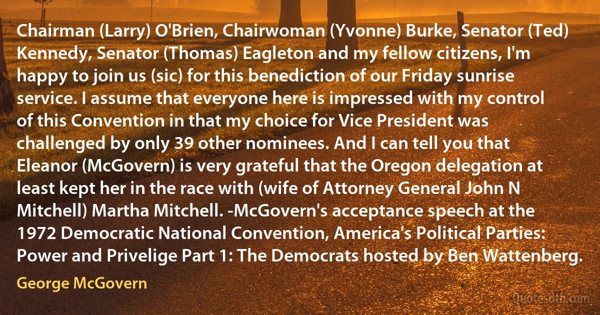 Chairman (Larry) O'Brien, Chairwoman (Yvonne) Burke, Senator (Ted) Kennedy, Senator (Thomas) Eagleton and my fellow citizens, I'm happy to join us (sic) for this benediction of our Friday sunrise service. I assume that everyone here is impressed with my control of this Convention in that my choice for Vice President was challenged by only 39 other nominees. And I can tell you that Eleanor (McGovern) is very grateful that the Oregon delegation at least kept her in the race with (wife of Attorney General John N Mitchell) Martha Mitchell. -McGovern's acceptance speech at the 1972 Democratic National Convention, America's Political Parties: Power and Privelige Part 1: The Democrats hosted by Ben Wattenberg. (George McGovern)