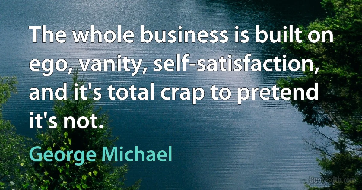 The whole business is built on ego, vanity, self-satisfaction, and it's total crap to pretend it's not. (George Michael)