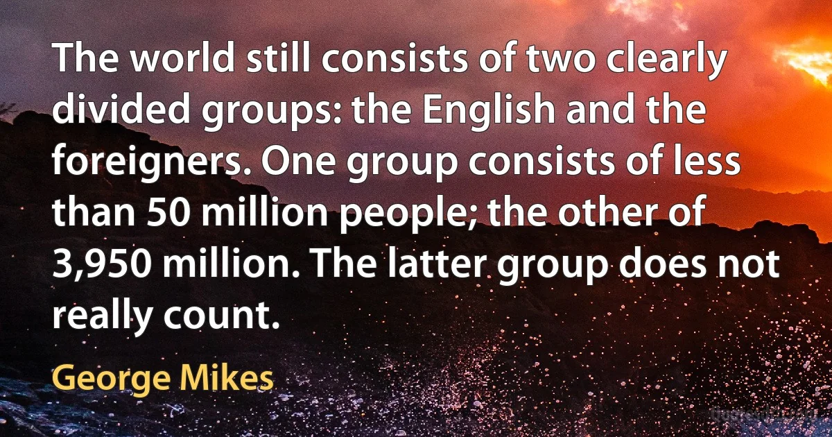 The world still consists of two clearly divided groups: the English and the foreigners. One group consists of less than 50 million people; the other of 3,950 million. The latter group does not really count. (George Mikes)