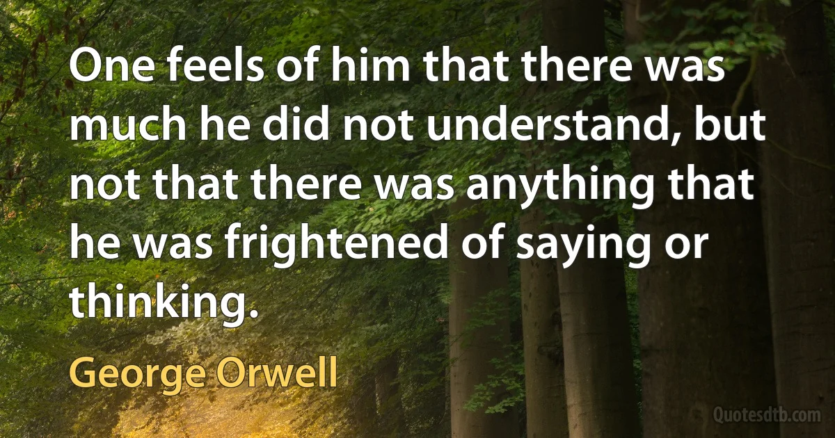 One feels of him that there was much he did not understand, but not that there was anything that he was frightened of saying or thinking. (George Orwell)