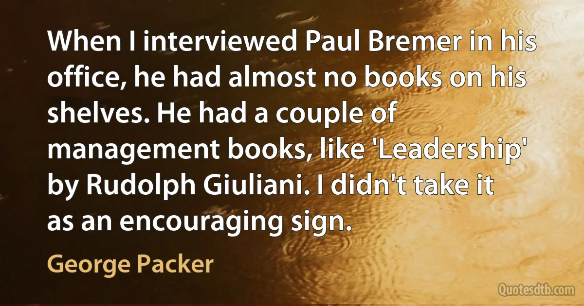 When I interviewed Paul Bremer in his office, he had almost no books on his shelves. He had a couple of management books, like 'Leadership' by Rudolph Giuliani. I didn't take it as an encouraging sign. (George Packer)