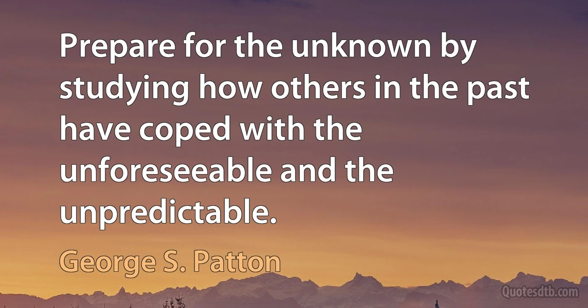 Prepare for the unknown by studying how others in the past have coped with the unforeseeable and the unpredictable. (George S. Patton)