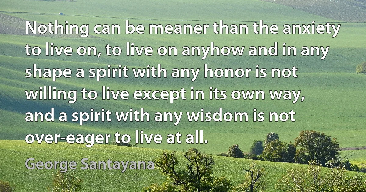 Nothing can be meaner than the anxiety to live on, to live on anyhow and in any shape a spirit with any honor is not willing to live except in its own way, and a spirit with any wisdom is not over-eager to live at all. (George Santayana)