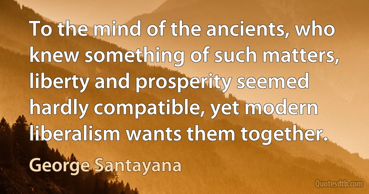 To the mind of the ancients, who knew something of such matters, liberty and prosperity seemed hardly compatible, yet modern liberalism wants them together. (George Santayana)