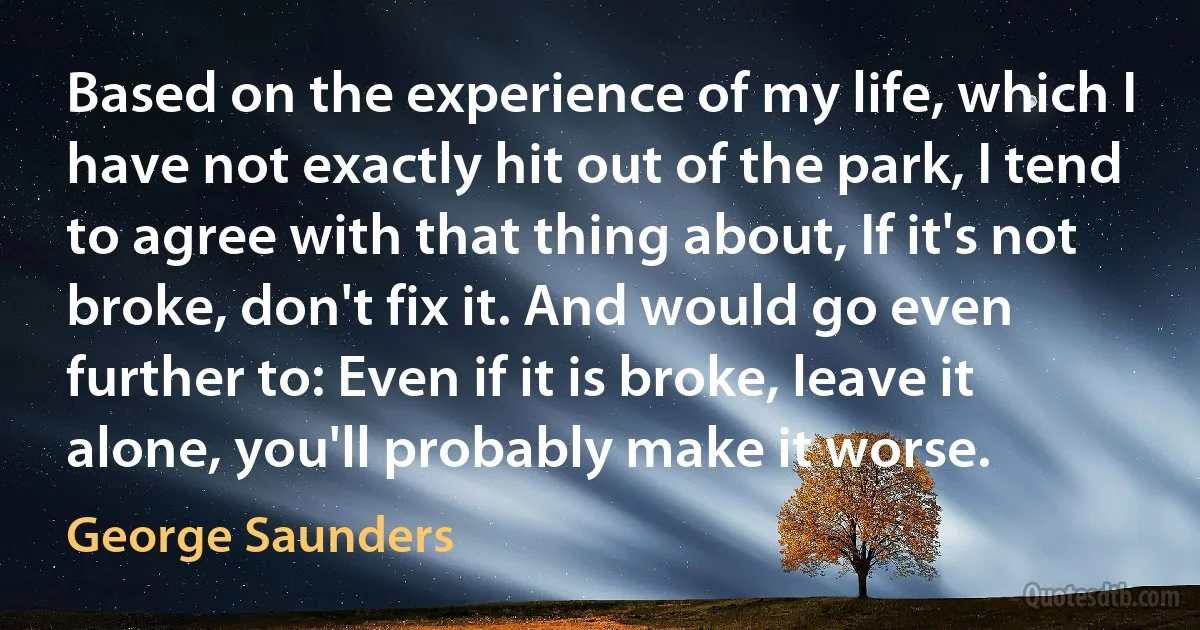 Based on the experience of my life, which I have not exactly hit out of the park, I tend to agree with that thing about, If it's not broke, don't fix it. And would go even further to: Even if it is broke, leave it alone, you'll probably make it worse. (George Saunders)