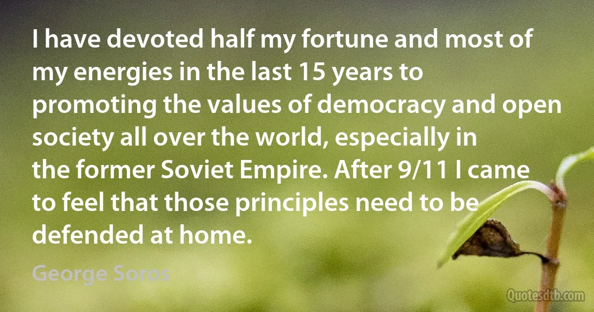 I have devoted half my fortune and most of my energies in the last 15 years to promoting the values of democracy and open society all over the world, especially in the former Soviet Empire. After 9/11 I came to feel that those principles need to be defended at home. (George Soros)