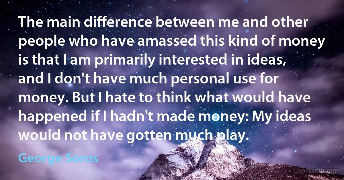 The main difference between me and other people who have amassed this kind of money is that I am primarily interested in ideas, and I don't have much personal use for money. But I hate to think what would have happened if I hadn't made money: My ideas would not have gotten much play. (George Soros)