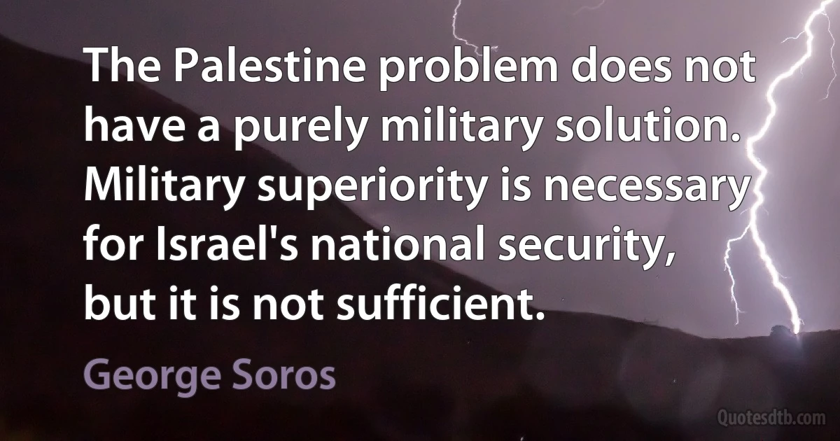 The Palestine problem does not have a purely military solution. Military superiority is necessary for Israel's national security, but it is not sufficient. (George Soros)