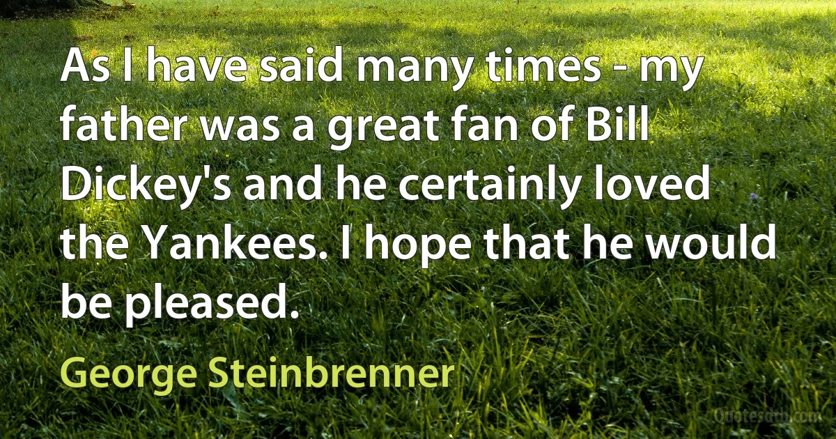 As I have said many times - my father was a great fan of Bill Dickey's and he certainly loved the Yankees. I hope that he would be pleased. (George Steinbrenner)