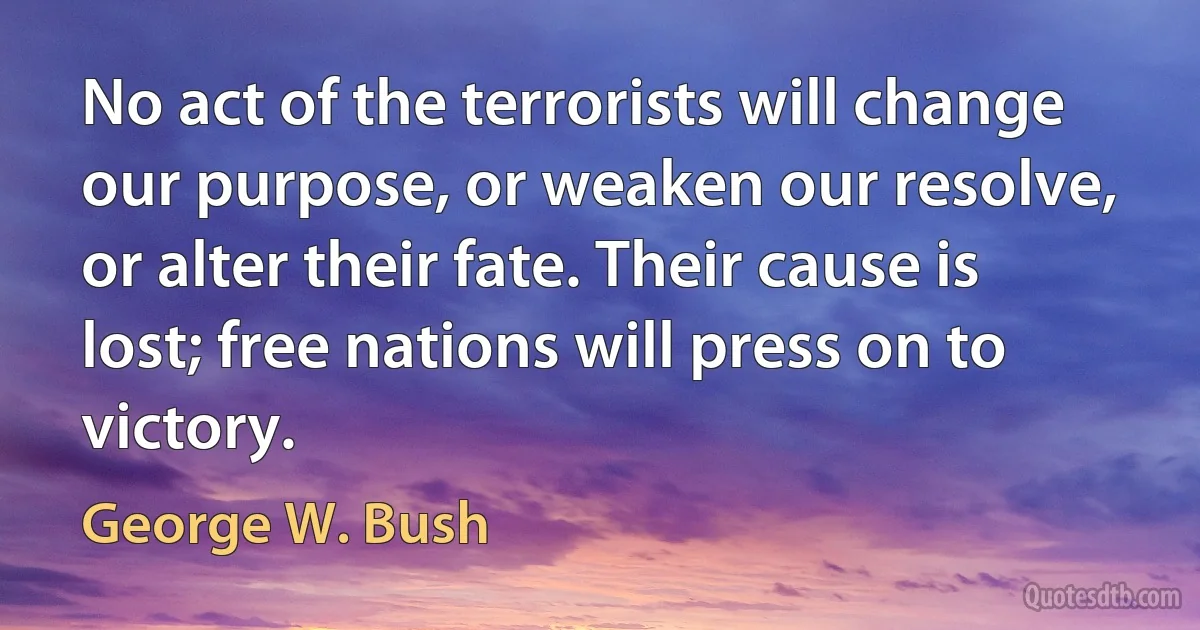 No act of the terrorists will change our purpose, or weaken our resolve, or alter their fate. Their cause is lost; free nations will press on to victory. (George W. Bush)