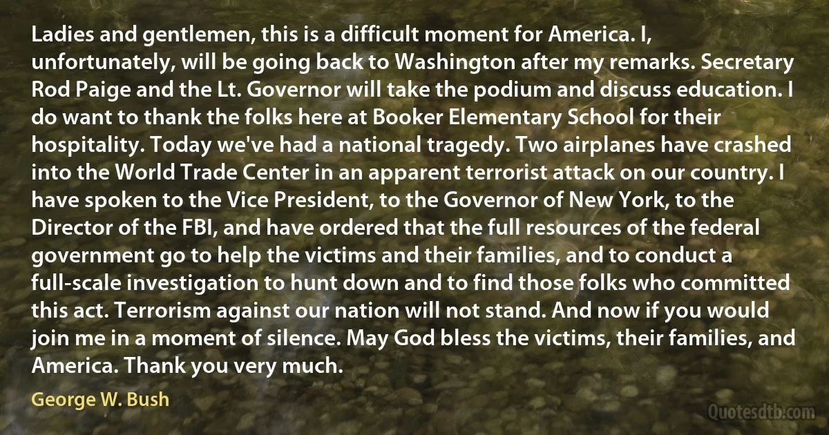 Ladies and gentlemen, this is a difficult moment for America. I, unfortunately, will be going back to Washington after my remarks. Secretary Rod Paige and the Lt. Governor will take the podium and discuss education. I do want to thank the folks here at Booker Elementary School for their hospitality. Today we've had a national tragedy. Two airplanes have crashed into the World Trade Center in an apparent terrorist attack on our country. I have spoken to the Vice President, to the Governor of New York, to the Director of the FBI, and have ordered that the full resources of the federal government go to help the victims and their families, and to conduct a full-scale investigation to hunt down and to find those folks who committed this act. Terrorism against our nation will not stand. And now if you would join me in a moment of silence. May God bless the victims, their families, and America. Thank you very much. (George W. Bush)