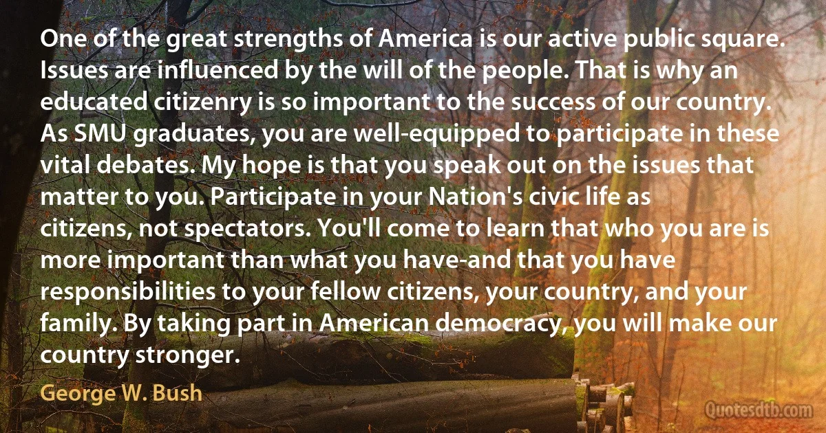 One of the great strengths of America is our active public square. Issues are influenced by the will of the people. That is why an educated citizenry is so important to the success of our country. As SMU graduates, you are well-equipped to participate in these vital debates. My hope is that you speak out on the issues that matter to you. Participate in your Nation's civic life as citizens, not spectators. You'll come to learn that who you are is more important than what you have-and that you have responsibilities to your fellow citizens, your country, and your family. By taking part in American democracy, you will make our country stronger. (George W. Bush)