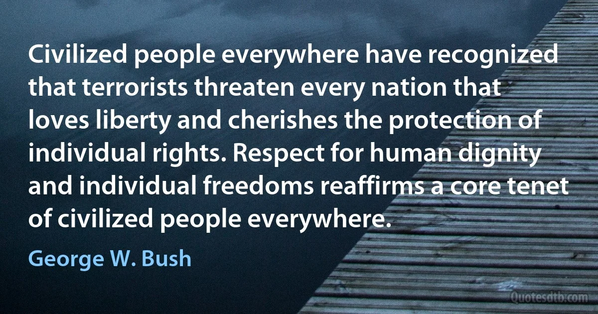 Civilized people everywhere have recognized that terrorists threaten every nation that loves liberty and cherishes the protection of individual rights. Respect for human dignity and individual freedoms reaffirms a core tenet of civilized people everywhere. (George W. Bush)