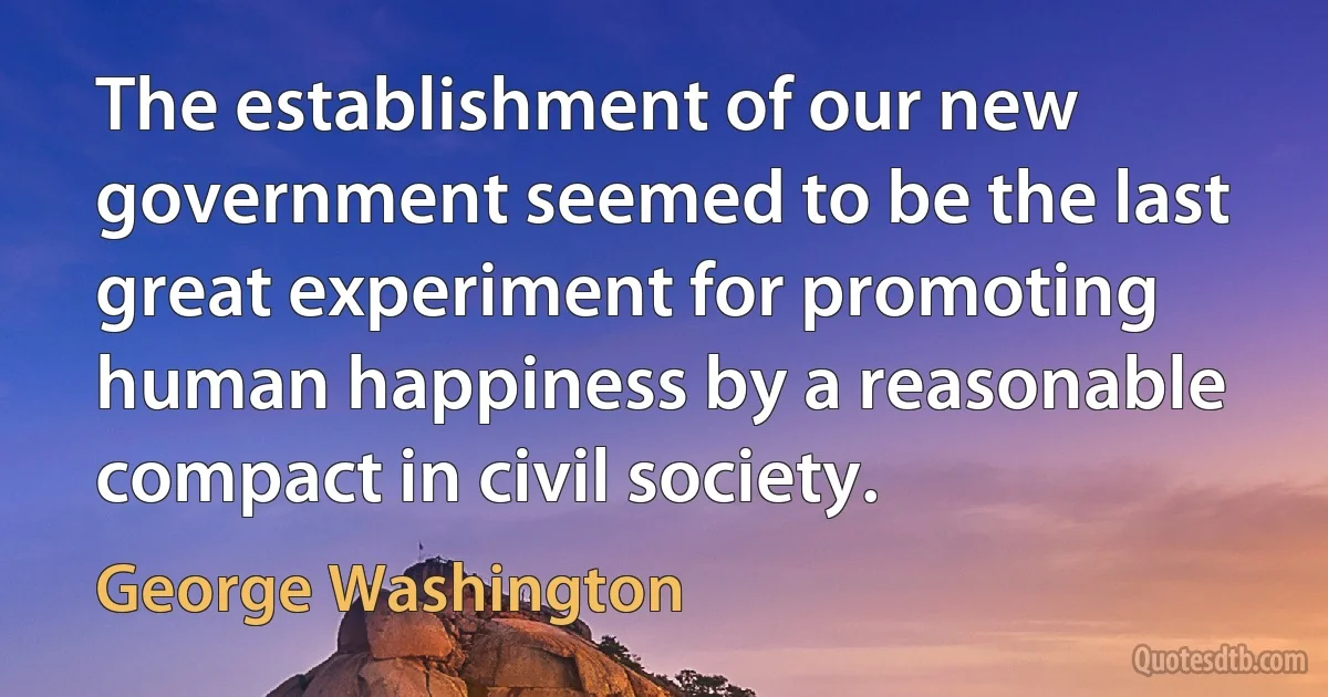 The establishment of our new government seemed to be the last great experiment for promoting human happiness by a reasonable compact in civil society. (George Washington)