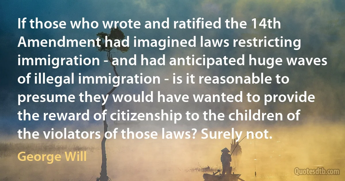 If those who wrote and ratified the 14th Amendment had imagined laws restricting immigration - and had anticipated huge waves of illegal immigration - is it reasonable to presume they would have wanted to provide the reward of citizenship to the children of the violators of those laws? Surely not. (George Will)