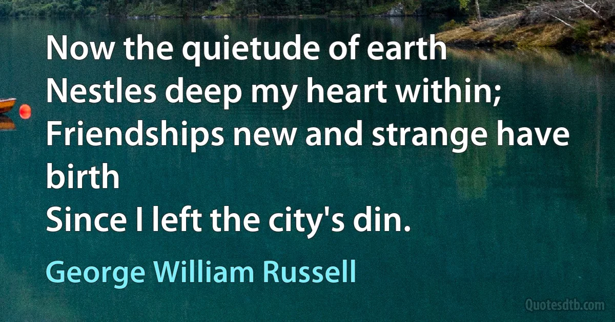 Now the quietude of earth
Nestles deep my heart within;
Friendships new and strange have birth
Since I left the city's din. (George William Russell)