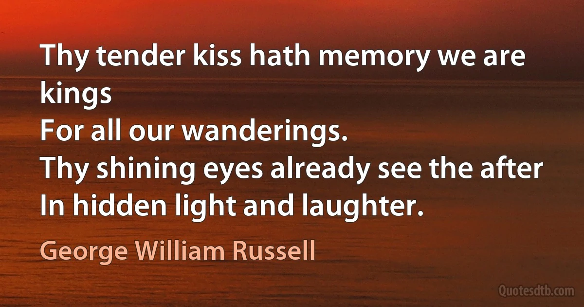 Thy tender kiss hath memory we are kings
For all our wanderings.
Thy shining eyes already see the after
In hidden light and laughter. (George William Russell)