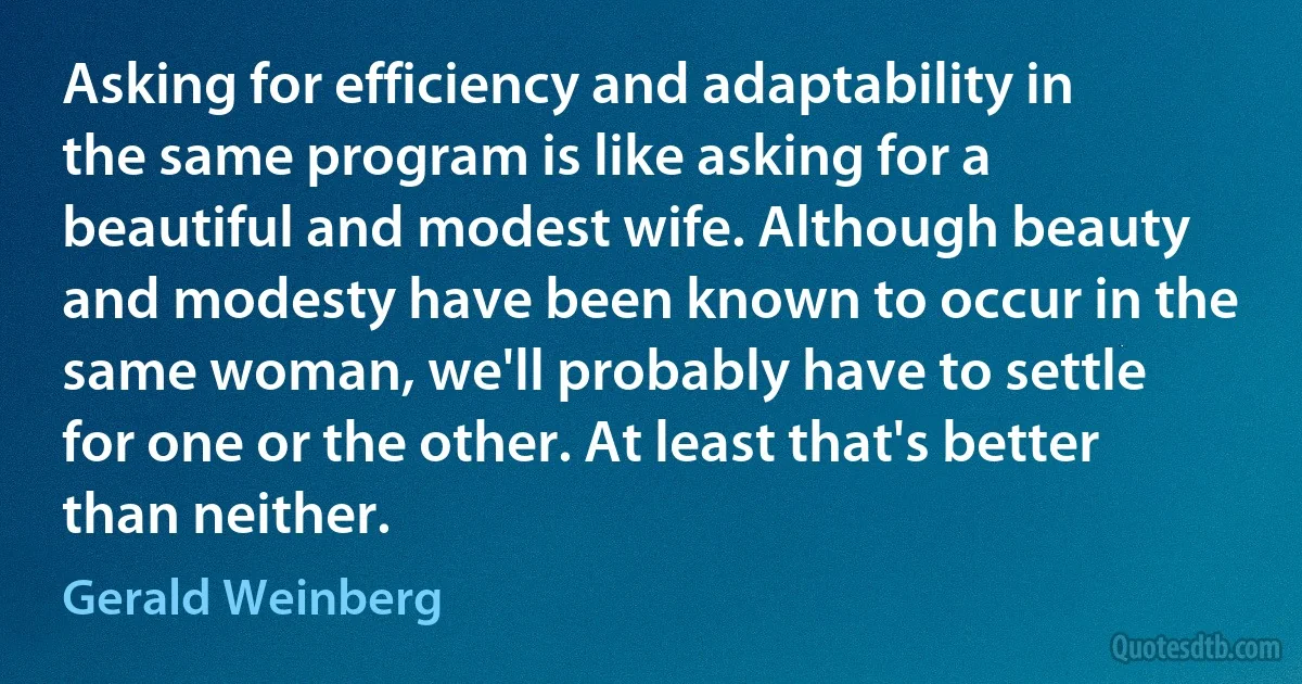 Asking for efficiency and adaptability in the same program is like asking for a beautiful and modest wife. Although beauty and modesty have been known to occur in the same woman, we'll probably have to settle for one or the other. At least that's better than neither. (Gerald Weinberg)