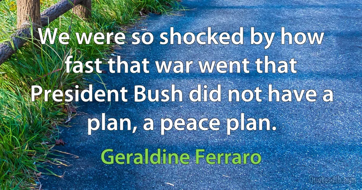 We were so shocked by how fast that war went that President Bush did not have a plan, a peace plan. (Geraldine Ferraro)