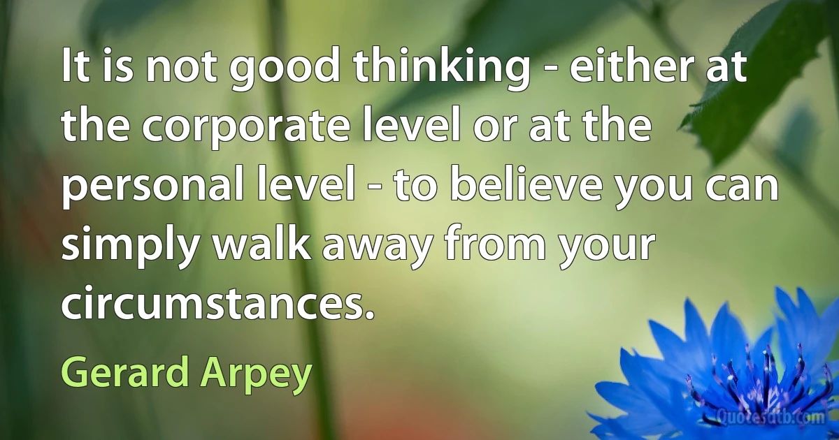 It is not good thinking - either at the corporate level or at the personal level - to believe you can simply walk away from your circumstances. (Gerard Arpey)