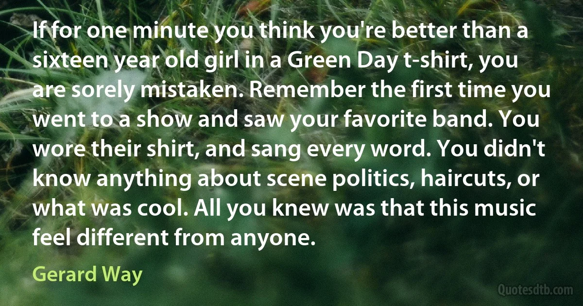 If for one minute you think you're better than a sixteen year old girl in a Green Day t-shirt, you are sorely mistaken. Remember the first time you went to a show and saw your favorite band. You wore their shirt, and sang every word. You didn't know anything about scene politics, haircuts, or what was cool. All you knew was that this music feel different from anyone. (Gerard Way)