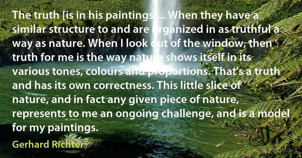 The truth [is in his paintings]... When they have a similar structure to and are organized in as truthful a way as nature. When I look out of the window, then truth for me is the way nature shows itself in its various tones, colours and proportions. That's a truth and has its own correctness. This little slice of nature, and in fact any given piece of nature, represents to me an ongoing challenge, and is a model for my paintings. (Gerhard Richter)