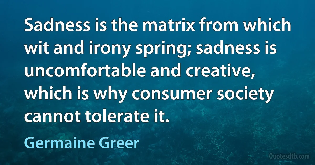 Sadness is the matrix from which wit and irony spring; sadness is uncomfortable and creative, which is why consumer society cannot tolerate it. (Germaine Greer)