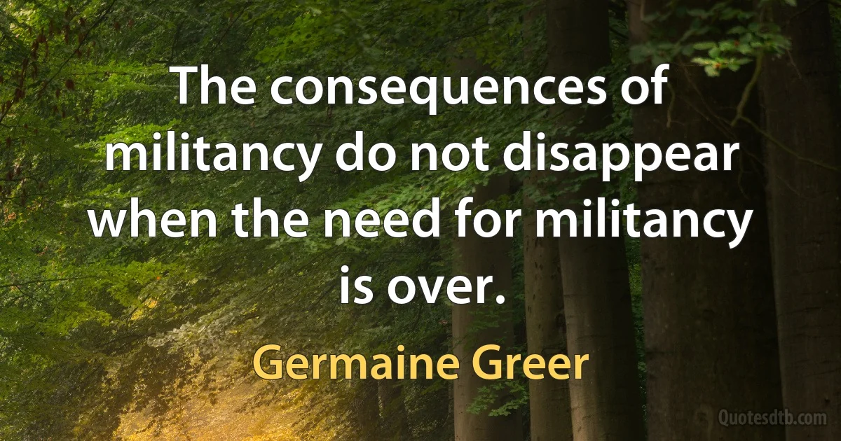 The consequences of militancy do not disappear when the need for militancy is over. (Germaine Greer)