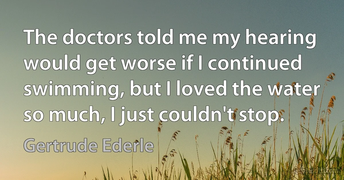 The doctors told me my hearing would get worse if I continued swimming, but I loved the water so much, I just couldn't stop. (Gertrude Ederle)