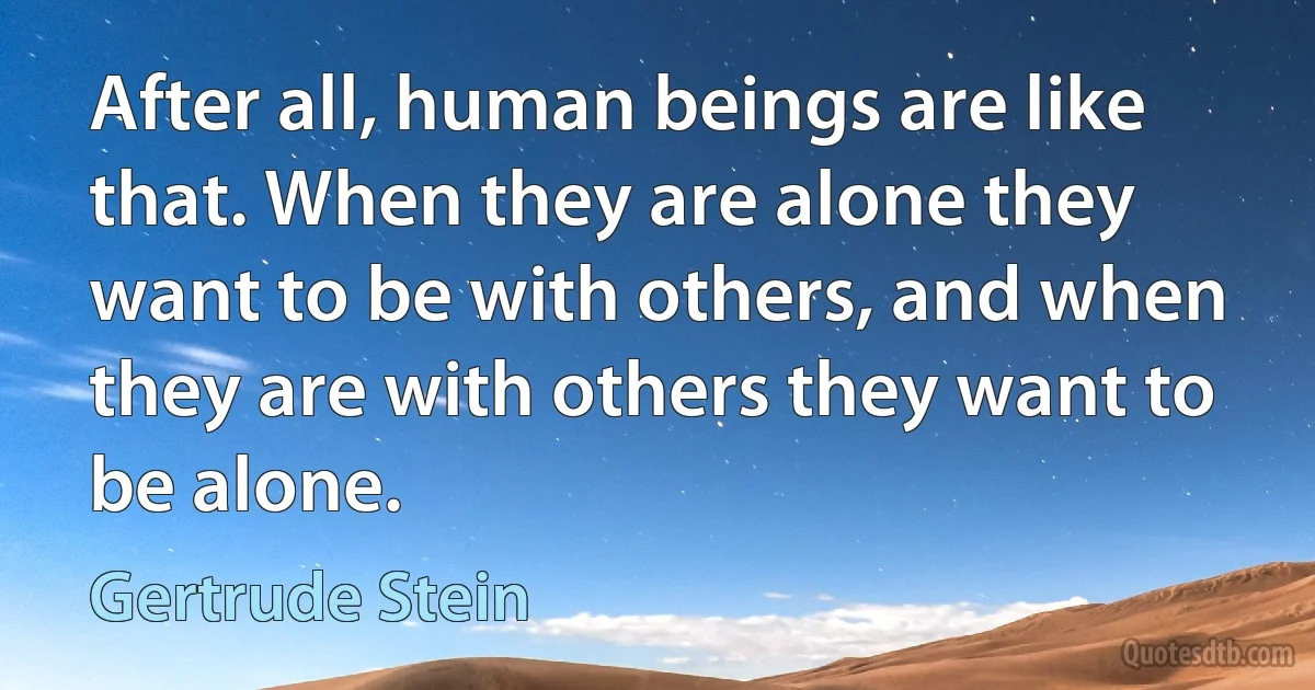 After all, human beings are like that. When they are alone they want to be with others, and when they are with others they want to be alone. (Gertrude Stein)