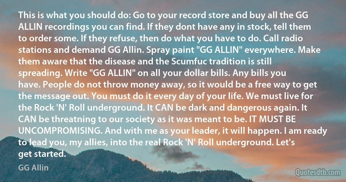 This is what you should do: Go to your record store and buy all the GG ALLIN recordings you can find. If they dont have any in stock, tell them to order some. If they refuse, then do what you have to do. Call radio stations and demand GG Allin. Spray paint "GG ALLIN" everywhere. Make them aware that the disease and the Scumfuc tradition is still spreading. Write "GG ALLIN" on all your dollar bills. Any bills you have. People do not throw money away, so it would be a free way to get the message out. You must do it every day of your life. We must live for the Rock 'N' Roll underground. It CAN be dark and dangerous again. It CAN be threatning to our society as it was meant to be. IT MUST BE UNCOMPROMISING. And with me as your leader, it will happen. I am ready to lead you, my allies, into the real Rock 'N' Roll underground. Let's get started. (GG Allin)