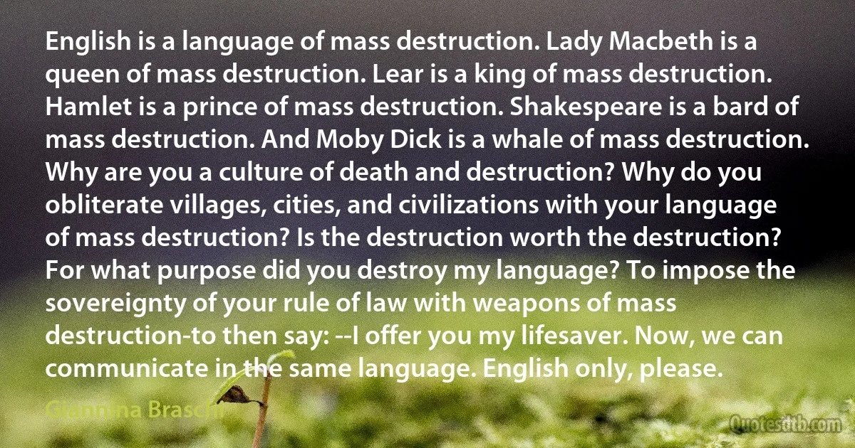 English is a language of mass destruction. Lady Macbeth is a queen of mass destruction. Lear is a king of mass destruction. Hamlet is a prince of mass destruction. Shakespeare is a bard of mass destruction. And Moby Dick is a whale of mass destruction. Why are you a culture of death and destruction? Why do you obliterate villages, cities, and civilizations with your language of mass destruction? Is the destruction worth the destruction? For what purpose did you destroy my language? To impose the sovereignty of your rule of law with weapons of mass destruction-to then say: --I offer you my lifesaver. Now, we can communicate in the same language. English only, please. (Giannina Braschi)