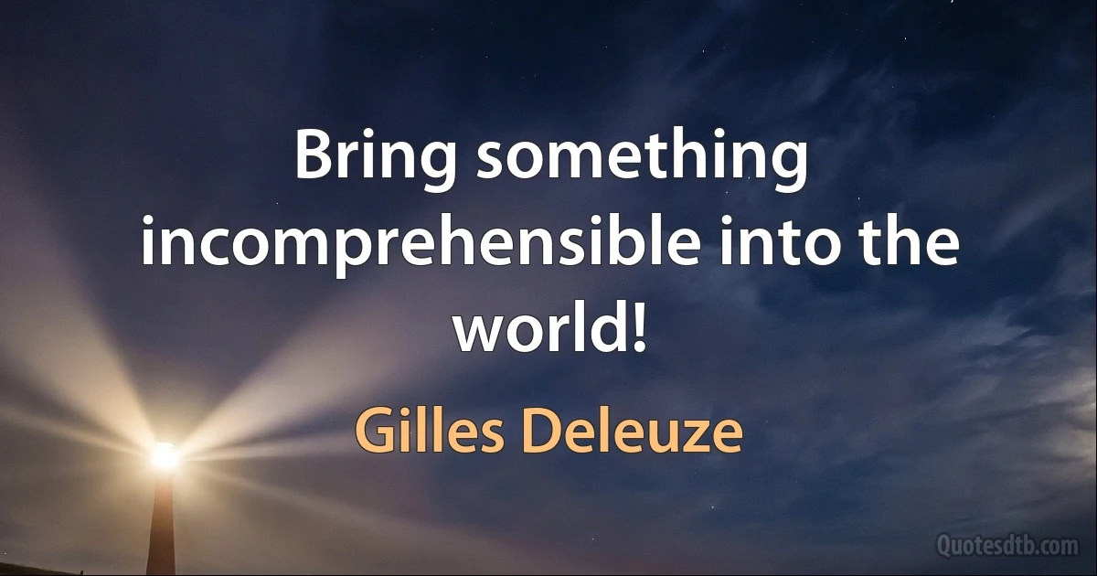 Bring something incomprehensible into the world! (Gilles Deleuze)